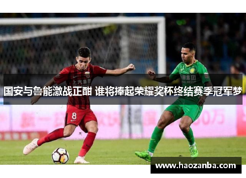 国安与鲁能激战正酣 谁将捧起荣耀奖杯终结赛季冠军梦